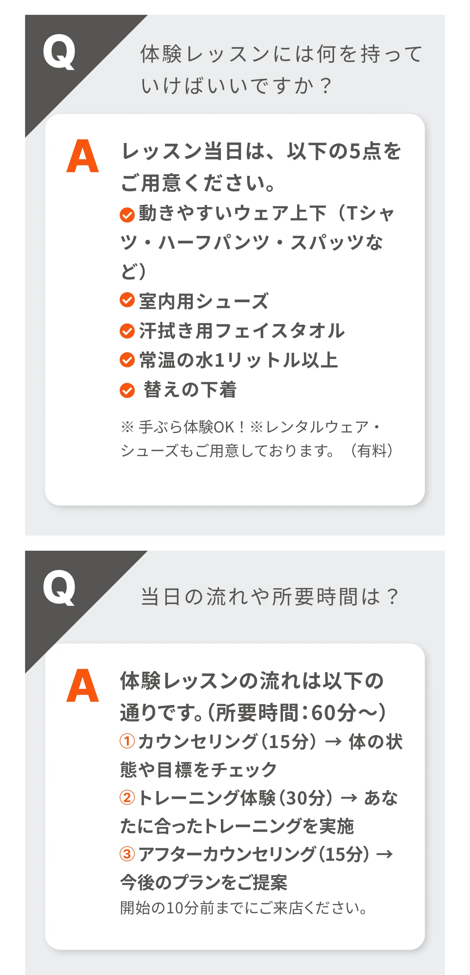 体験レッスンには何を持っていけばいいですか？|回答:レッスン当日は、以下の5点をご用意ください。動きやすいウェア上下（Tシャツ・ハーフパンツ・スパッツなど）・室内用シューズ・汗拭き用フェイスタオル・常温の水1リットル以上・替えの下着